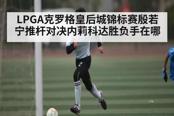 LPGA克罗格皇后城锦标赛殷若宁推杆对决内莉科达胜负手在哪 - NG28